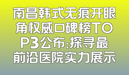 南昌韩式无痕开眼角权威口碑榜TOP3公布：探寻最前沿医院实力展示