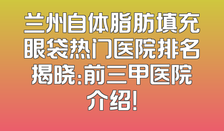 兰州自体脂肪填充眼袋热门医院排名揭晓：前三甲医院介绍！