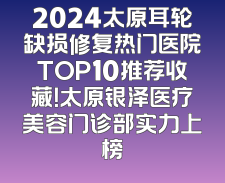 2024太原耳轮缺损修复热门医院TOP10推荐收藏！太原银泽医疗美容门诊部实力上榜