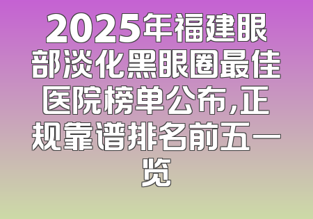 2025年福建眼部淡化黑眼圈最佳医院榜单公布，正规靠谱排名前五一览