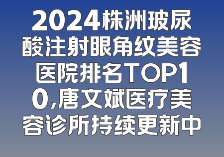 2024株洲玻尿酸注射眼角纹美容医院排名TOP10，唐文斌医疗美容诊所持续更新中