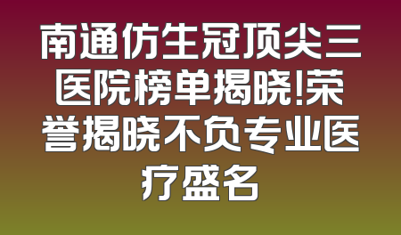 南通仿生冠顶尖三医院榜单揭晓！荣誉揭晓不负专业医疗盛名