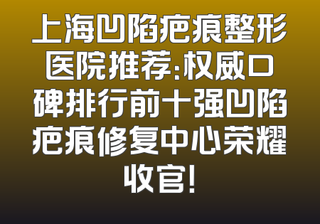 上海凹陷疤痕整形医院推荐：权威口碑排行前十强凹陷疤痕修复中心荣耀收官！
