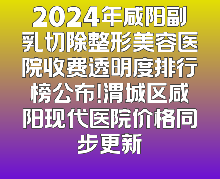 2024年咸阳副乳切除整形美容医院收费透明度排行榜公布！渭城区咸阳现代医院价格同步更新