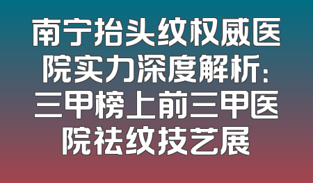 南宁抬头纹权威医院实力深度解析：三甲榜上前三甲医院祛纹技艺展