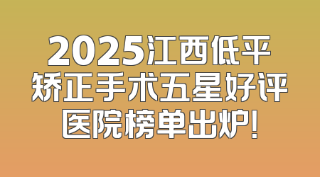 2025江西低平矫正手术五星好评医院榜单出炉！