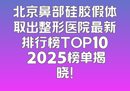 北京鼻部硅胶假体取出整形医院最新排行榜TOP10 2025榜单揭晓！