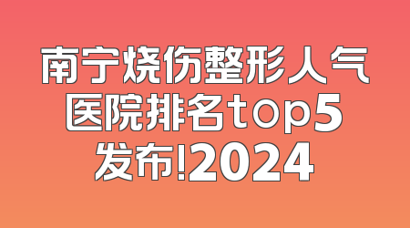 南宁烧伤整形人气医院排名top5发布!2024