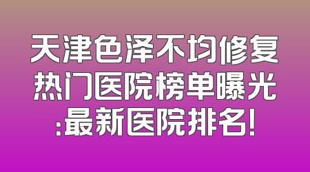 天津色泽不均修复热门医院榜单曝光：最新医院排名！