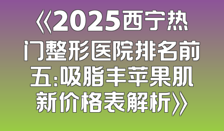 《2025西宁热门整形医院排名前五：吸脂丰苹果肌新价格表解析》