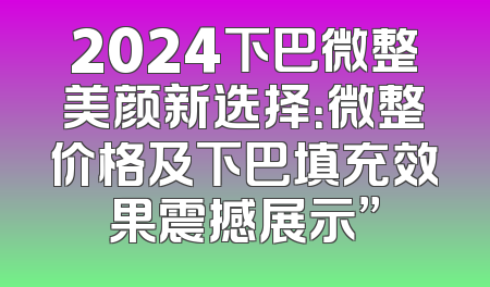 2024下巴微整美颜新选择：微整价格及下巴填充效果震撼展示”