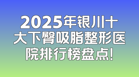 2025年银川十大下臀吸脂整形医院排行榜盘点！