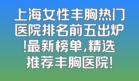 上海女性丰胸热门医院排名前五出炉！最新榜单，精选推荐丰胸医院！
