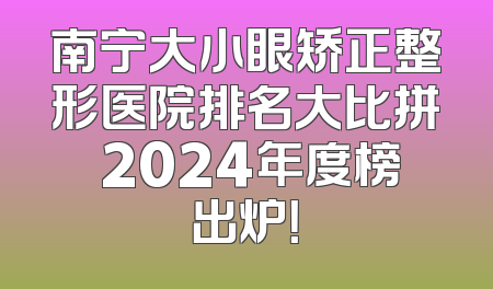 南宁大小眼矫正整形医院排名大比拼 2024年度榜出炉！