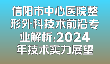 信阳市中心医院整形外科技术前沿专业解析：2024年技术实力展望