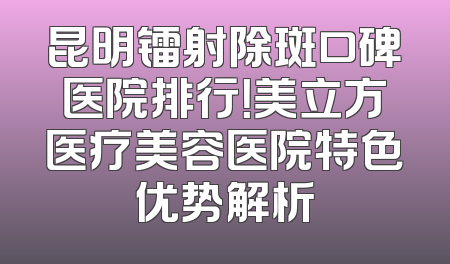 昆明镭射除斑口碑医院排行！美立方医疗美容医院特色优势解析