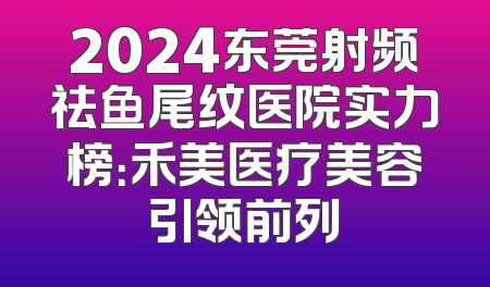 2024东莞射频祛鱼尾纹医院实力榜：禾美医疗美容引领前列