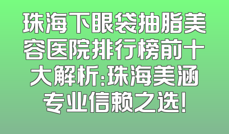 珠海下眼袋抽脂美容医院排行榜前十大解析：珠海美涵专业信赖之选！