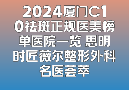 2024厦门C10祛斑正规医美榜单医院一览 思明时匠薇尔整形外科名医荟萃