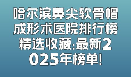 哈尔滨鼻尖软骨帽成形术医院排行榜精选收藏：最新2025年榜单！