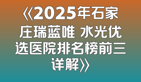 《2025年石家庄瑞蓝唯瑅水光优选医院排名榜前三详解》