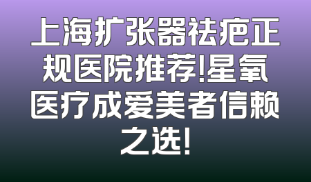 上海扩张器祛疤正规医院推荐！星氧医疗成爱美者信赖之选！