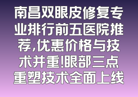南昌双眼皮修复专业排行前五医院推荐，优惠价格与技术并重！眼部三点重塑技术全面上线