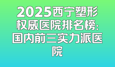 2025西宁塑形权威医院排名榜：国内前三实力派医院
