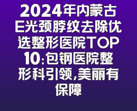 2024年内蒙古E光颈脖纹去除优选整形医院TOP10：包钢医院整形科引领，美丽有保障