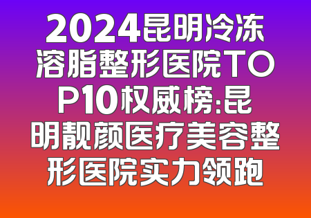 2024昆明冷冻溶脂整形医院TOP10权威榜：昆明靓颜医疗美容整形医院实力领跑