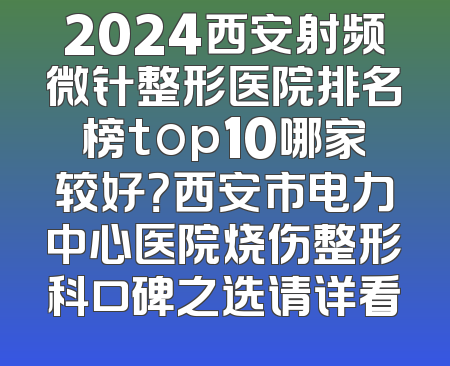 2024西安射频微针整形医院排名榜top10哪家较好？西安市电力中心医院烧伤整形科口碑之选请详看