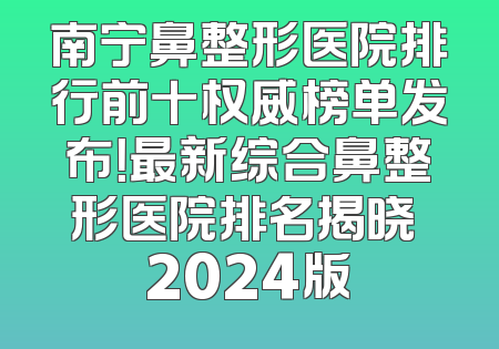 南宁鼻整形医院排行前十权威榜单发布！最新综合鼻整形医院排名揭晓 2024版