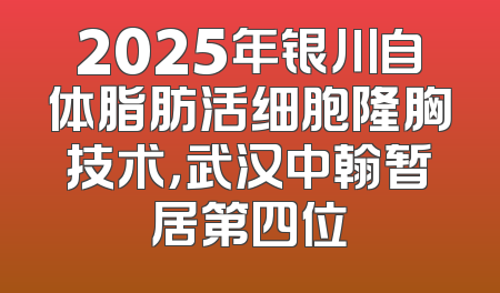 2025年银川自体脂肪活细胞隆胸技术，武汉中翰暂居第四位