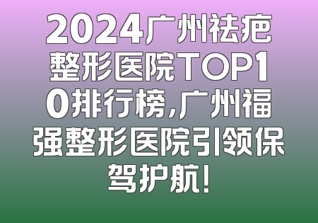 2024广州祛疤整形医院TOP10排行榜，广州福强整形医院引领保驾护航！