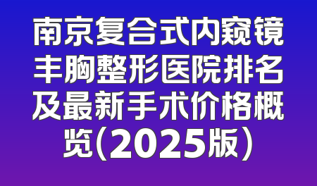 南京复合式内窥镜丰胸整形医院排名及最新手术价格概览（2025版）