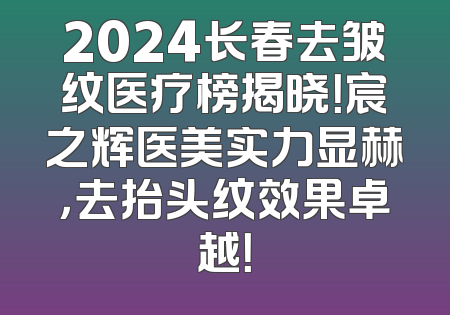 2024长春去皱纹医疗榜揭晓！宸之辉医美实力显赫，去抬头纹效果卓越！