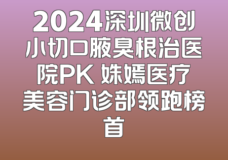 2024深圳微创小切口腋臭根治医院PK 姝嫣医疗美容门诊部领跑榜首