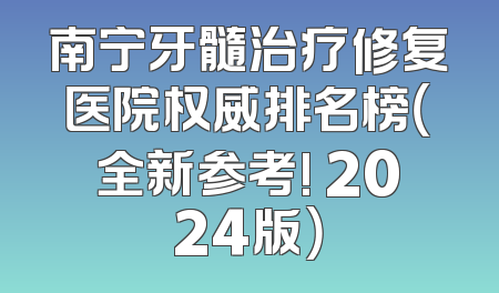 南宁牙髓治疗修复医院权威排名榜（全新参考! 2024版）