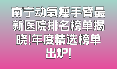 南宁动氧瘦手臂最新医院排名榜单揭晓！年度精选榜单出炉！
