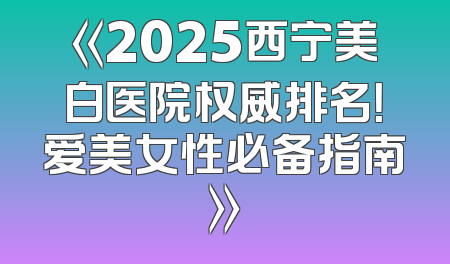 《2025西宁美白医院权威排名！爱美女性必备指南》