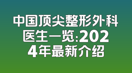 中国顶尖整形外科医生一览：2024年最新介绍