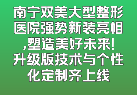 南宁双美大型整形医院强势新装亮相，塑造美好未来！升级版技术与个性化定制齐上线