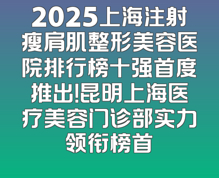 2025上海注射瘦肩肌整形美容医院排行榜十强首度推出！昆明上海医疗美容门诊部实力领衔榜首