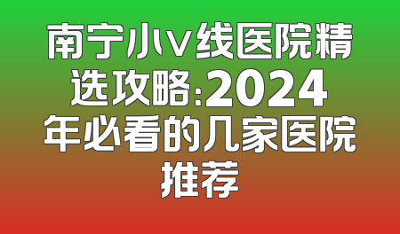南宁小v线医院精选攻略：2024年必看的几家医院推荐