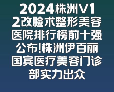 2024株洲V12改脸术整形美容医院排行榜前十强公布！株洲伊百丽国宾医疗美容门诊部实力出众