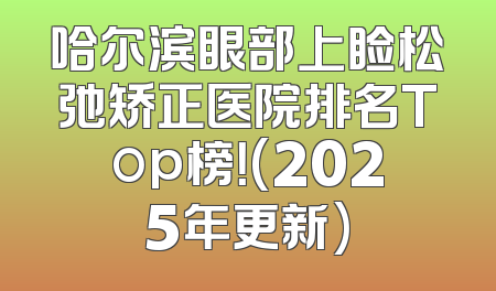 哈尔滨眼部上睑松弛矫正医院排名Top榜！(2025年更新)