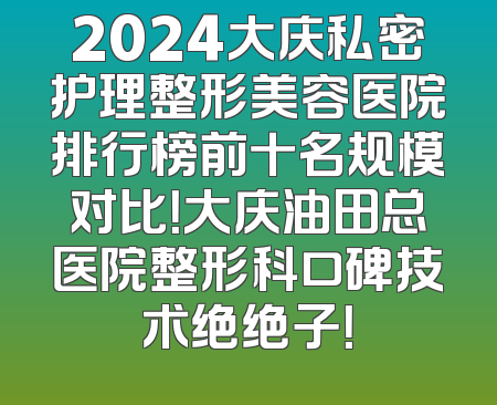 2024大庆私密护理整形美容医院排行榜前十名规模对比！大庆油田总医院整形科口碑技术绝绝子！