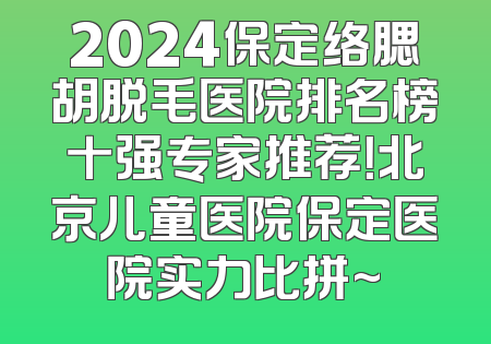 2024保定络腮胡脱毛医院排名榜十强专家推荐！北京儿童医院保定医院实力比拼~