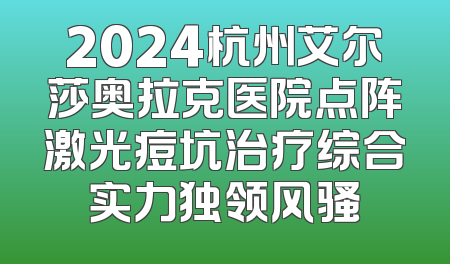 2024杭州艾尔莎奥拉克医院点阵激光痘坑治疗综合实力独领风骚