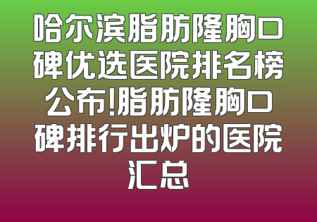 哈尔滨脂肪隆胸口碑优选医院排名榜公布！脂肪隆胸口碑排行出炉的医院汇总